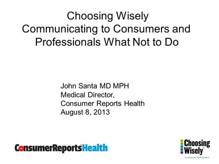 Choosing Wisely Communicating to Consumers and Professionals What Not to Do John Santa MD MPH Medical Director, Consumer Reports Health August 8, 2013.