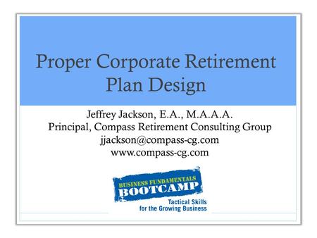 Proper Corporate Retirement Plan Design Jeffrey Jackson, E.A., M.A.A.A. Principal, Compass Retirement Consulting Group