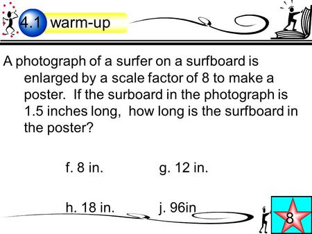 A photograph of a surfer on a surfboard is enlarged by a scale factor of 8 to make a poster. If the surboard in the photograph is 1.5 inches long, how.