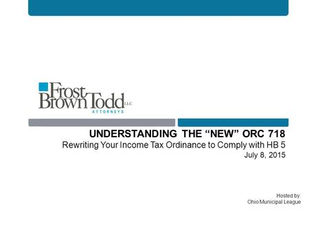 Hosted by: Ohio Municipal League UNDERSTANDING THE “NEW” ORC 718 Rewriting Your Income Tax Ordinance to Comply with HB 5 July 8, 2015.