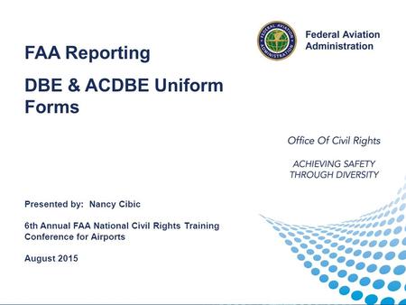 Reporting FAA Reporting DBE & ACDBE Uniform Forms Presented by: Nancy Cibic 6th Annual FAA National Civil Rights Training Conference for Airports August.