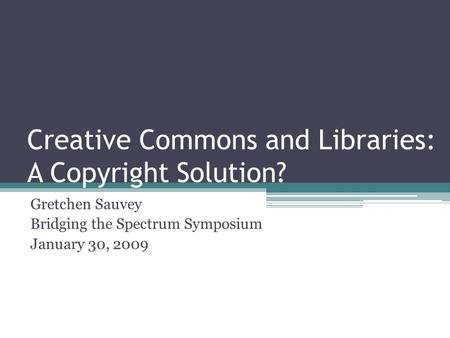 Creative Commons and Libraries: A Copyright Solution? Gretchen Sauvey Bridging the Spectrum Symposium January 30, 2009.