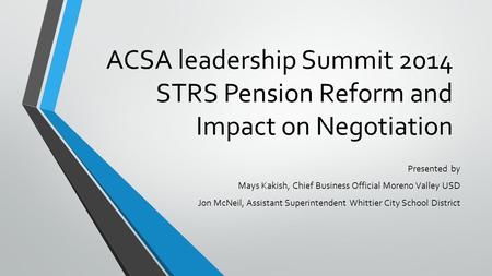 ACSA leadership Summit 2014 STRS Pension Reform and Impact on Negotiation Presented by Mays Kakish, Chief Business Official Moreno Valley USD Jon McNeil,