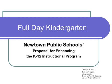 Full Day Kindergarten Newtown Public Schools’ Proposal for Enhancing the K-12 Instructional Program January 31, 2012 Barbara Gasparine Chris Geissler Dawn.