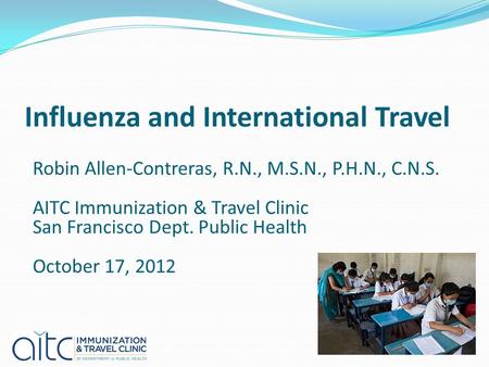 Influenza and International Travel Robin Allen-Contreras, R.N., M.S.N., P.H.N., C.N.S. AITC Immunization & Travel Clinic San Francisco Dept. Public Health.