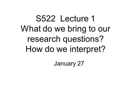 S522 Lecture 1 What do we bring to our research questions? How do we interpret? January 27.