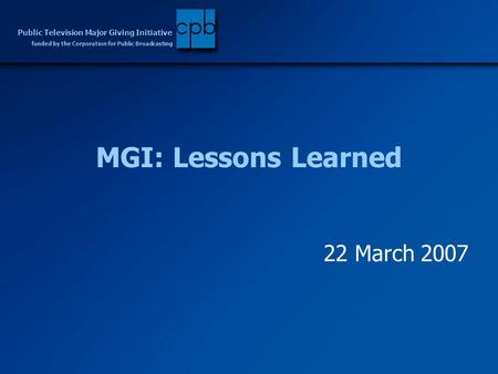 Funded by the Corporation for Public Broadcasting Public Television Major Giving Initiative MGI: Lessons Learned 22 March 2007.