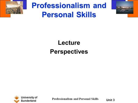 University of Sunderland Professionalism and Personal Skills Unit 3 Professionalism and Personal Skills Lecture Perspectives.