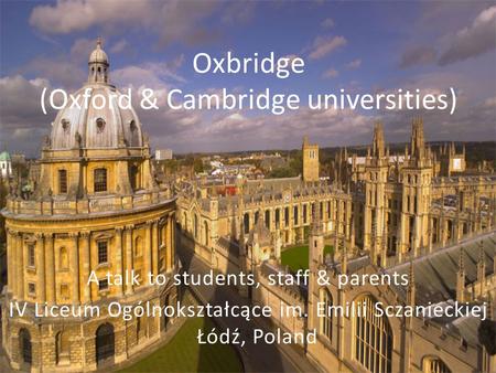 Oxbridge (Oxford & Cambridge universities) A talk to students, staff & parents IV Liceum Ogólnokształcące im. Emilii Sczanieckiej Łódź, Poland.