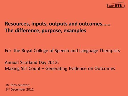 Dr Tony Munton 6 th December 2012 Resources, inputs, outputs and outcomes…… The difference, purpose, examples For the Royal College of Speech and Language.