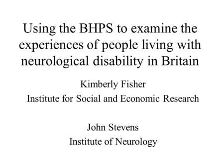 Using the BHPS to examine the experiences of people living with neurological disability in Britain Kimberly Fisher Institute for Social and Economic Research.