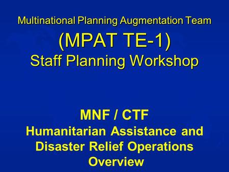 Multinational Planning Augmentation Team (MPAT TE-1) Staff Planning Workshop MNF / CTF Humanitarian Assistance and Disaster Relief Operations Overview.