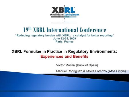 XBRL Formulae in Practice in Regulatory Environments: Experiences and Benefits Víctor Morilla (Bank of Spain) Manuel Rodriguez & Moira Lorenzo (Atos Origin)