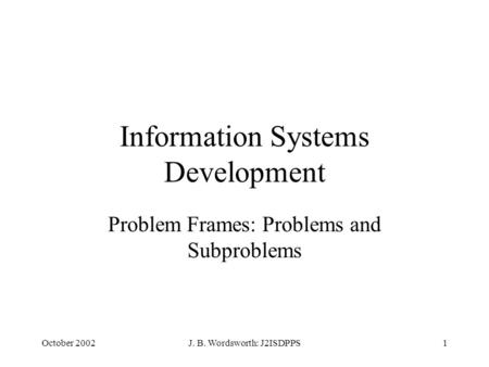 October 2002J. B. Wordsworth: J2ISDPPS1 Information Systems Development Problem Frames: Problems and Subproblems.