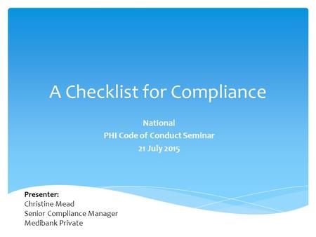 A Checklist for Compliance National PHI Code of Conduct Seminar 21 July 2015 Presenter: Christine Mead Senior Compliance Manager Medibank Private.