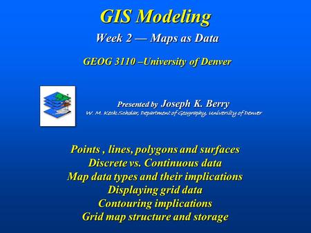 GIS Modeling Week 2 — Maps as Data GEOG 3110 –University of Denver Points, lines, polygons and surfaces Discrete vs. Continuous data Map data types and.