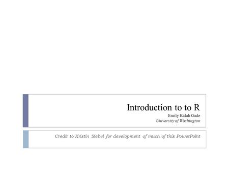 Introduction to to R Emily Kalah Gade University of Washington Credit to Kristin Siebel for development of much of this PowerPoint.