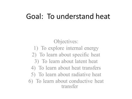 Goal: To understand heat Objectives: 1)To explore internal energy 2)To learn about specific heat 3)To learn about latent heat 4)To learn about heat transfers.