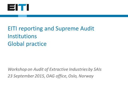 Workshop on Audit of Extractive Industries by SAIs 23 September 2015, OAG office, Oslo, Norway EITI reporting and Supreme Audit Institutions Global practice.