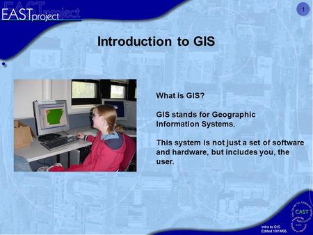 Intro to GIS Edited 10/14/05 1 What is GIS? GIS stands for Geographic Information Systems. This system is not just a set of software and hardware, but.