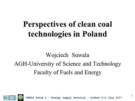 NEEDS Forum 2 - Energy Supply Security – Kraków 5-6 July 2007 1 Perspectives of clean coal technologies in Poland Wojciech Suwala AGH-University of Science.