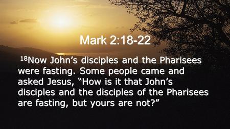 Mark 2:18-22 18 Now John’s disciples and the Pharisees were fasting. Some people came and asked Jesus, “How is it that John’s disciples and the disciples.