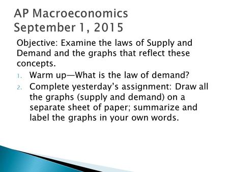 Objective: Examine the laws of Supply and Demand and the graphs that reflect these concepts. 1. Warm up—What is the law of demand? 2. Complete yesterday’s.