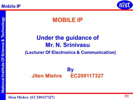 National Institute Of Science & Technology Mobile IP Jiten Mishra (EC200117327) [1] MOBILE IP Under the guidance of Mr. N. Srinivasu By Jiten Mishra EC200117327.