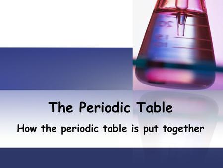 The Periodic Table How the periodic table is put together.