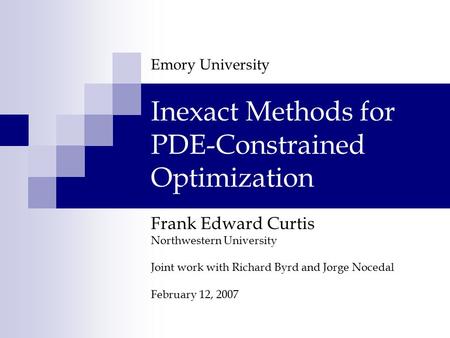 Frank Edward Curtis Northwestern University Joint work with Richard Byrd and Jorge Nocedal February 12, 2007 Inexact Methods for PDE-Constrained Optimization.