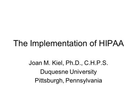 The Implementation of HIPAA Joan M. Kiel, Ph.D., C.H.P.S. Duquesne University Pittsburgh, Pennsylvania.