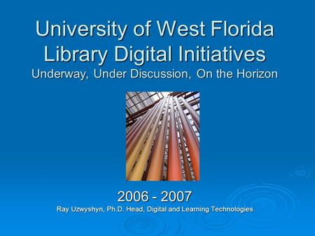 University of West Florida Library Digital Initiatives Underway, Under Discussion, On the Horizon 2006 - 2007 Ray Uzwyshyn, Ph.D. Head, Digital and Learning.