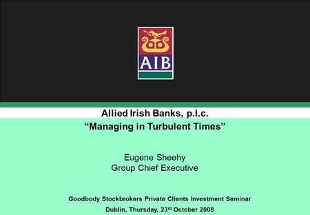 Allied Irish Banks, p.l.c. Goodbody Stockbrokers Private Clients Investment Seminar Dublin, Thursday, 23 rd October 2008 Eugene Sheehy Group Chief Executive.