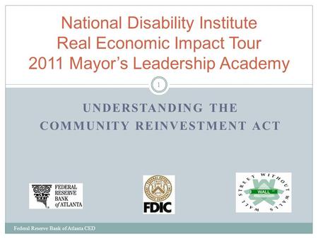 UNDERSTANDING THE COMMUNITY REINVESTMENT ACT Federal Reserve Bank of Atlanta CED 1 National Disability Institute Real Economic Impact Tour 2011 Mayor’s.