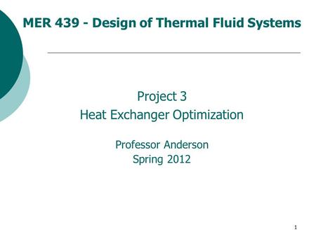 1 MER 439 - Design of Thermal Fluid Systems Project 3 Heat Exchanger Optimization Professor Anderson Spring 2012.