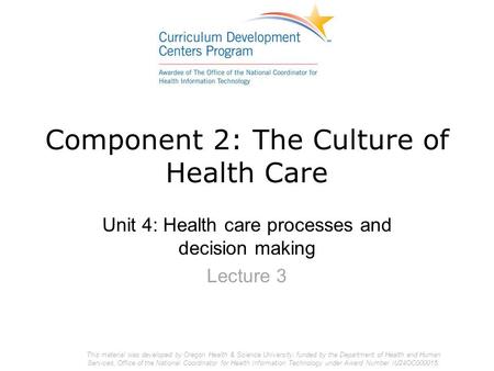 Component 2: The Culture of Health Care Unit 4: Health care processes and decision making Lecture 3 This material was developed by Oregon Health & Science.