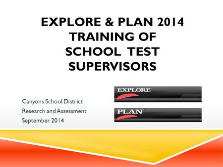 EXPLORE & PLAN 2014 TRAINING OF SCHOOL TEST SUPERVISORS Canyons School District Research and Assessment September 2014.