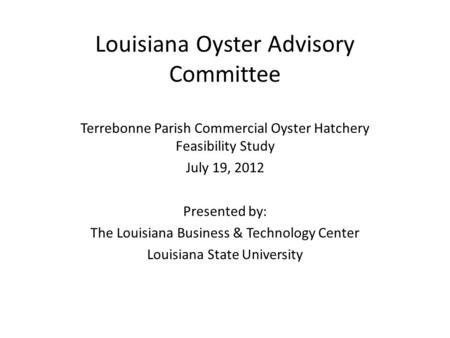 Louisiana Oyster Advisory Committee Terrebonne Parish Commercial Oyster Hatchery Feasibility Study July 19, 2012 Presented by: The Louisiana Business &