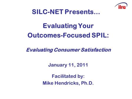 SILC-NET Presents… Evaluating Your Outcomes-Focused SPIL: Evaluating Consumer Satisfaction January 11, 2011 Facilitated by: Mike Hendricks, Ph.D.