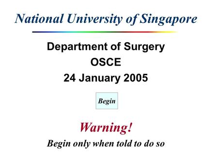 National University of Singapore Department of Surgery OSCE 24 January 2005 Warning! Begin only when told to do so Begin.