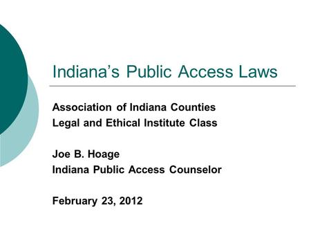 Indiana’s Public Access Laws Association of Indiana Counties Legal and Ethical Institute Class Joe B. Hoage Indiana Public Access Counselor February 23,