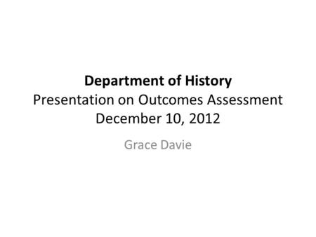 Department of History Presentation on Outcomes Assessment December 10, 2012 Grace Davie.