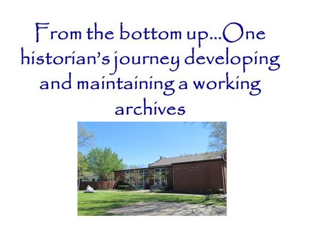 From the bottom up…One historian’s journey developing and maintaining a working archives.