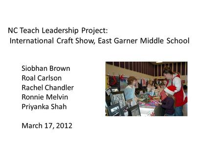 NC Teach Leadership Project: International Craft Show, East Garner Middle School Siobhan Brown Roal Carlson Rachel Chandler Ronnie Melvin Priyanka Shah.