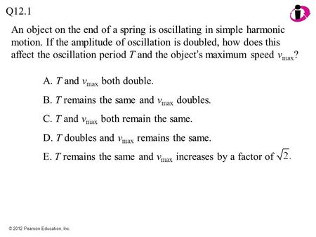 © 2012 Pearson Education, Inc. An object on the end of a spring is oscillating in simple harmonic motion. If the amplitude of oscillation is doubled, how.