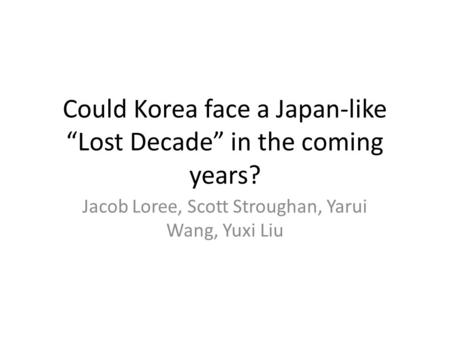 Could Korea face a Japan-like “Lost Decade” in the coming years? Jacob Loree, Scott Stroughan, Yarui Wang, Yuxi Liu.