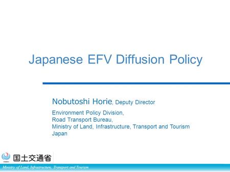 Ministry of Land, Infrastructure, Transport and Tourism Japanese EFV Diffusion Policy Nobutoshi Horie, Deputy Director Environment Policy Division, Road.