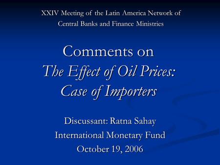 Comments on The Effect of Oil Prices: Case of Importers Discussant: Ratna Sahay International Monetary Fund October 19, 2006 XXIV Meeting of the Latin.