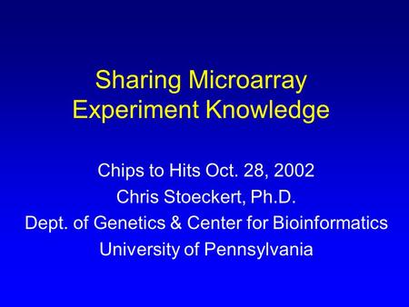 Sharing Microarray Experiment Knowledge Chips to Hits Oct. 28, 2002 Chris Stoeckert, Ph.D. Dept. of Genetics & Center for Bioinformatics University of.