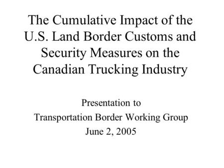 The Cumulative Impact of the U.S. Land Border Customs and Security Measures on the Canadian Trucking Industry Presentation to Transportation Border Working.